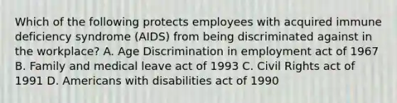 Which of the following protects employees with acquired immune deficiency syndrome (AIDS) from being discriminated against in the workplace? A. Age Discrimination in employment act of 1967 B. Family and medical leave act of 1993 C. Civil Rights act of 1991 D. Americans with disabilities act of 1990