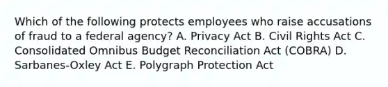 Which of the following protects employees who raise accusations of fraud to a federal agency? A. Privacy Act B. Civil Rights Act C. Consolidated Omnibus Budget Reconciliation Act (COBRA) D. Sarbanes-Oxley Act E. Polygraph Protection Act