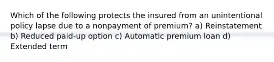 Which of the following protects the insured from an unintentional policy lapse due to a nonpayment of premium? a) Reinstatement b) Reduced paid-up option c) Automatic premium loan d) Extended term