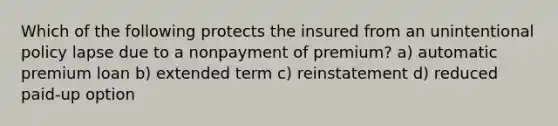 Which of the following protects the insured from an unintentional policy lapse due to a nonpayment of premium? a) automatic premium loan b) extended term c) reinstatement d) reduced paid-up option