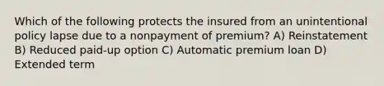 Which of the following protects the insured from an unintentional policy lapse due to a nonpayment of premium? A) Reinstatement B) Reduced paid-up option C) Automatic premium loan D) Extended term