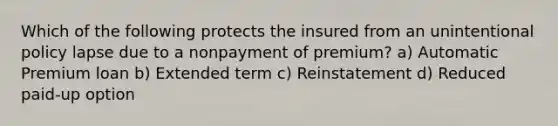 Which of the following protects the insured from an unintentional policy lapse due to a nonpayment of premium? a) Automatic Premium loan b) Extended term c) Reinstatement d) Reduced paid-up option