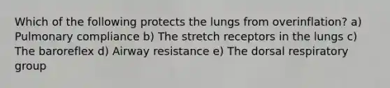 Which of the following protects the lungs from overinflation? a) Pulmonary compliance b) The stretch receptors in the lungs c) The baroreflex d) Airway resistance e) The dorsal respiratory group