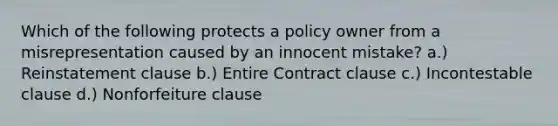 Which of the following protects a policy owner from a misrepresentation caused by an innocent mistake? a.) Reinstatement clause b.) Entire Contract clause c.) Incontestable clause d.) Nonforfeiture clause