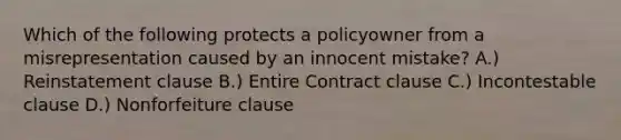 Which of the following protects a policyowner from a misrepresentation caused by an innocent mistake? A.) Reinstatement clause B.) Entire Contract clause C.) Incontestable clause D.) Nonforfeiture clause