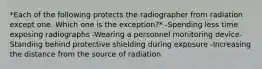 *Each of the following protects the radiographer from radiation except one. Which one is the exception?* -Spending less time exposing radiographs -Wearing a personnel monitoring device-Standing behind protective shielding during exposure -Increasing the distance from the source of radiation