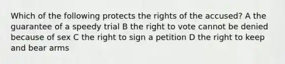 Which of the following protects the rights of the accused? A the guarantee of a speedy trial B the right to vote cannot be denied because of sex C the right to sign a petition D the right to keep and bear arms