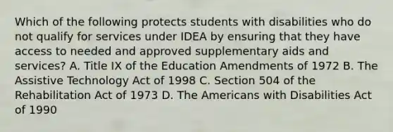 Which of the following protects students with disabilities who do not qualify for services under IDEA by ensuring that they have access to needed and approved supplementary aids and services? A. Title IX of the Education Amendments of 1972 B. The Assistive Technology Act of 1998 C. Section 504 of the Rehabilitation Act of 1973 D. The Americans with Disabilities Act of 1990