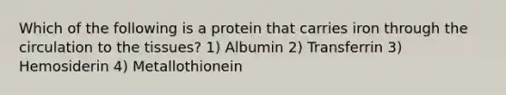 Which of the following is a protein that carries iron through the circulation to the tissues? 1) Albumin 2) Transferrin 3) Hemosiderin 4) Metallothionein