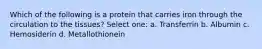 Which of the following is a protein that carries iron through the circulation to the tissues? Select one: a. Transferrin b. Albumin c. Hemosiderin d. Metallothionein