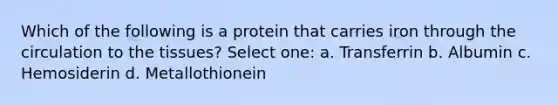 Which of the following is a protein that carries iron through the circulation to the tissues? Select one: a. Transferrin b. Albumin c. Hemosiderin d. Metallothionein