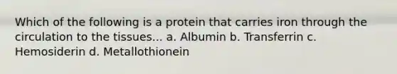 Which of the following is a protein that carries iron through the circulation to the tissues... a. Albumin b. Transferrin c. Hemosiderin d. Metallothionein