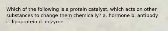 Which of the following is a protein catalyst, which acts on other substances to change them chemically? a. hormone b. antibody c. lipoprotein d. enzyme