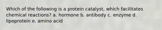 Which of the following is a protein catalyst, which facilitates chemical reactions? a. hormone b. antibody c. enzyme d. lipoprotein e. amino acid