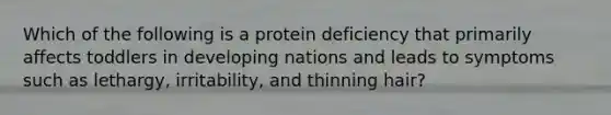 Which of the following is a protein deficiency that primarily affects toddlers in developing nations and leads to symptoms such as lethargy, irritability, and thinning hair?