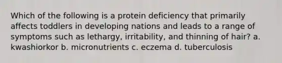 Which of the following is a protein deficiency that primarily affects toddlers in developing nations and leads to a range of symptoms such as lethargy, irritability, and thinning of hair? a. kwashiorkor b. micronutrients c. eczema d. tuberculosis