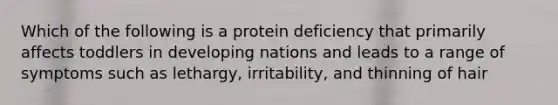 Which of the following is a protein deficiency that primarily affects toddlers in developing nations and leads to a range of symptoms such as lethargy, irritability, and thinning of hair