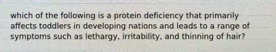 which of the following is a protein deficiency that primarily affects toddlers in developing nations and leads to a range of symptoms such as lethargy, irritability, and thinning of hair?