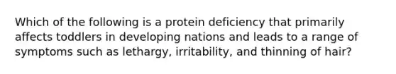 Which of the following is a protein deficiency that primarily affects toddlers in developing nations and leads to a range of symptoms such as lethargy, irritability, and thinning of hair?