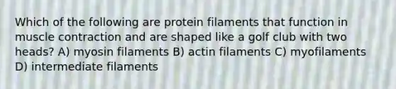 Which of the following are protein filaments that function in muscle contraction and are shaped like a golf club with two heads? A) myosin filaments B) actin filaments C) myofilaments D) intermediate filaments