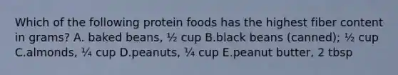 Which of the following protein foods has the highest fiber content in grams? A. baked beans, ½ cup B.black beans (canned); ½ cup C.almonds, ¼ cup D.peanuts, ¼ cup E.peanut butter, 2 tbsp