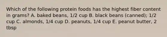 Which of the following protein foods has the highest fiber content in grams? A. baked beans, 1/2 cup B. black beans (canned); 1/2 cup C. almonds, 1/4 cup D. peanuts, 1/4 cup E. peanut butter, 2 tbsp