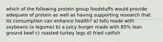 which of the following protein group foodstuffs would provide adequate of protein as well as having supporting research that its consumption can enhance health? a) tofu made with soybeans (a legume) b) a juicy burger made with 85% lean ground beef c) roasted turkey legs d) fried catfish