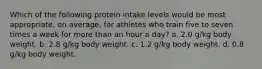 Which of the following protein intake levels would be most appropriate, on average, for athletes who train five to seven times a week for more than an hour a day? a. 2.0 g/kg body weight. b. 2.8 g/kg body weight. c. 1.2 g/kg body weight. d. 0.8 g/kg body weight.