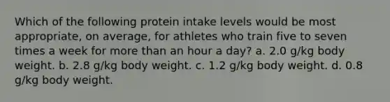 Which of the following protein intake levels would be most appropriate, on average, for athletes who train five to seven times a week for more than an hour a day? a. 2.0 g/kg body weight. b. 2.8 g/kg body weight. c. 1.2 g/kg body weight. d. 0.8 g/kg body weight.