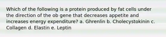 Which of the following is a protein produced by fat cells under the direction of the ob gene that decreases appetite and increases energy expenditure? a. Ghrenlin b. Cholecystokinin c. Collagen d. Elastin e. Leptin