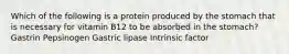 Which of the following is a protein produced by the stomach that is necessary for vitamin B12 to be absorbed in the stomach? Gastrin Pepsinogen Gastric lipase Intrinsic factor