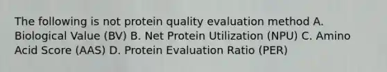 The following is not protein quality evaluation method A. Biological Value (BV) B. Net Protein Utilization (NPU) C. Amino Acid Score (AAS) D. Protein Evaluation Ratio (PER)