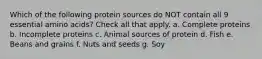 Which of the following protein sources do NOT contain all 9 essential amino acids? Check all that apply. a. Complete proteins b. Incomplete proteins c. Animal sources of protein d. Fish e. Beans and grains f. Nuts and seeds g. Soy