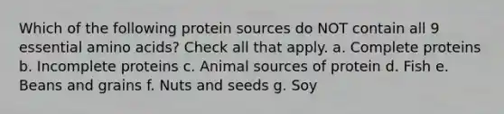 Which of the following protein sources do NOT contain all 9 essential amino acids? Check all that apply. a. Complete proteins b. Incomplete proteins c. Animal sources of protein d. Fish e. Beans and grains f. Nuts and seeds g. Soy