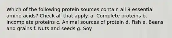 Which of the following protein sources contain all 9 essential amino acids? Check all that apply. a. Complete proteins b. Incomplete proteins c. Animal sources of protein d. Fish e. Beans and grains f. Nuts and seeds g. Soy