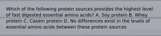 Which of the following protein sources provides the highest level of fast digested essential <a href='https://www.questionai.com/knowledge/k9gb720LCl-amino-acids' class='anchor-knowledge'>amino acids</a>? A. Soy protein B. Whey protein C. Casein protein D. No differences exist in the levels of essential amino acids between these protein sources