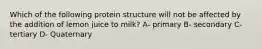 Which of the following protein structure will not be affected by the addition of lemon juice to milk? A- primary B- secondary C- tertiary D- Quaternary