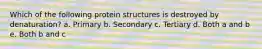 Which of the following protein structures is destroyed by denaturation? a. Primary b. Secondary c. Tertiary d. Both a and b e. Both b and c