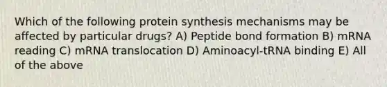 Which of the following protein synthesis mechanisms may be affected by particular drugs? A) Peptide bond formation B) mRNA reading C) mRNA translocation D) Aminoacyl-tRNA binding E) All of the above