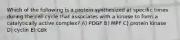 Which of the following is a protein synthesized at specific times during the cell cycle that associates with a kinase to form a catalytically active complex? A) PDGF B) MPF C) protein kinase D) cyclin E) Cdk