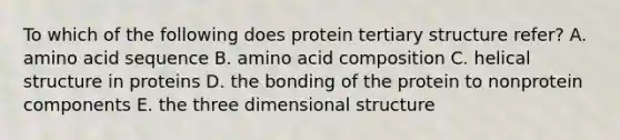 To which of the following does protein tertiary structure refer? A. amino acid sequence B. amino acid composition C. helical structure in proteins D. the bonding of the protein to nonprotein components E. the three dimensional structure