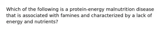 Which of the following is a protein-energy malnutrition disease that is associated with famines and characterized by a lack of energy and nutrients?