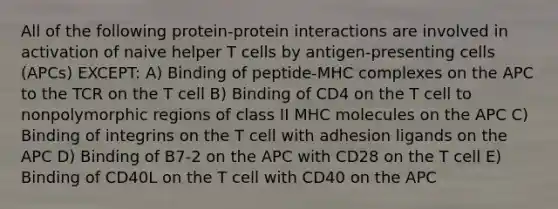 All of the following protein-protein interactions are involved in activation of naive helper T cells by antigen-presenting cells (APCs) EXCEPT: A) Binding of peptide-MHC complexes on the APC to the TCR on the T cell B) Binding of CD4 on the T cell to nonpolymorphic regions of class II MHC molecules on the APC C) Binding of integrins on the T cell with adhesion ligands on the APC D) Binding of B7-2 on the APC with CD28 on the T cell E) Binding of CD40L on the T cell with CD40 on the APC