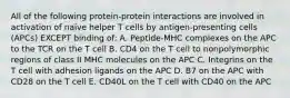 All of the following protein-protein interactions are involved in activation of naive helper T cells by antigen-presenting cells (APCs) EXCEPT binding of: A. Peptide-MHC complexes on the APC to the TCR on the T cell B. CD4 on the T cell to nonpolymorphic regions of class II MHC molecules on the APC C. Integrins on the T cell with adhesion ligands on the APC D. B7 on the APC with CD28 on the T cell E. CD40L on the T cell with CD40 on the APC