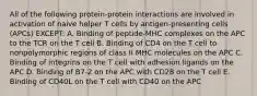 All of the following protein-protein interactions are involved in activation of naive helper T cells by antigen-presenting cells (APCs) EXCEPT: A. Binding of peptide-MHC complexes on the APC to the TCR on the T cell B. Binding of CD4 on the T cell to nonpolymorphic regions of class II MHC molecules on the APC C. Binding of integrins on the T cell with adhesion ligands on the APC D. Binding of B7-2 on the APC with CD28 on the T cell E. Binding of CD40L on the T cell with CD40 on the APC