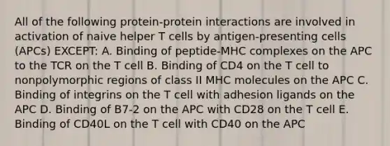 All of the following protein-protein interactions are involved in activation of naive helper T cells by antigen-presenting cells (APCs) EXCEPT: A. Binding of peptide-MHC complexes on the APC to the TCR on the T cell B. Binding of CD4 on the T cell to nonpolymorphic regions of class II MHC molecules on the APC C. Binding of integrins on the T cell with adhesion ligands on the APC D. Binding of B7-2 on the APC with CD28 on the T cell E. Binding of CD40L on the T cell with CD40 on the APC