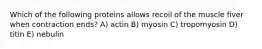 Which of the following proteins allows recoil of the muscle fiver when contraction ends? A) actin B) myosin C) tropomyosin D) titin E) nebulin