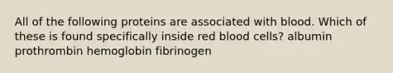 All of the following proteins are associated with blood. Which of these is found specifically inside red blood cells? albumin prothrombin hemoglobin fibrinogen