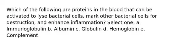 Which of the following are proteins in <a href='https://www.questionai.com/knowledge/k7oXMfj7lk-the-blood' class='anchor-knowledge'>the blood</a> that can be activated to lyse bacterial cells, mark other bacterial cells for destruction, and enhance inflammation? Select one: a. Immunoglobulin b. Albumin c. Globulin d. Hemoglobin e. Complement