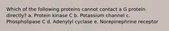 Which of the following proteins cannot contact a G protein directly? a. Protein kinase C b. Potassium channel c. Phospholipase C d. Adenylyl cyclase e. Norepinephrine receptor